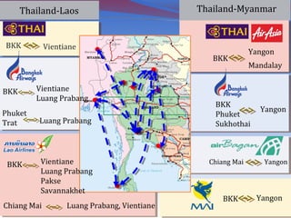 Thailand-MyanmarThailand-Laos
BKK Vientiane
BKK
Yangon
Mandalay
BKK Vientiane
Luang Prabang
BKK
Phuket
Sukhothai
YangonPhuket
Trat Luang Prabang
Chiang Mai Yangon
BKK Yangon
BKK Vientiane
Luang Prabang
Pakse
Savannakhet
Chiang Mai Luang Prabang, Vientiane
 