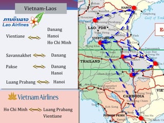 Vientiane
Danang
Hanoi
Ho Chi Minh
Vietnam-Laos
Savannakhet Danang
Pakse Danang
Hanoi
Luang Prabang Hanoi
Ho Chi Minh Luang Prabang
Vientiane
 