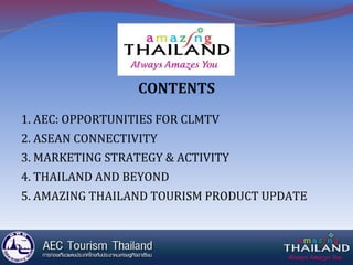 CONTENTS
1. AEC: OPPORTUNITIES FOR CLMTV
2. ASEAN CONNECTIVITY
3. MARKETING STRATEGY & ACTIVITY
4. THAILAND AND BEYOND
5. AMAZING THAILAND TOURISM PRODUCT UPDATE
 