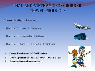 THAILAND-VIETNAM CROSS BORDER
TRAVEL PRODUCTS
Connectivity between ;
• Thailand  Laos  Vietnam
• Thailand  Cambodia  Vietnam
• Thailand  Laos  Cambodia  Vietnam
1. Cross border travel facilitation
2. Development of tourism activities in area
3. Promotion and marketing
 