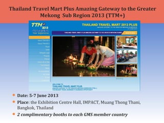  Date: 5-7 June 2013
 Place: the Exhibition Centre Hall, IMPACT, Muang Thong Thani,
Bangkok, Thailand
 2 complimentary booths to each GMS member country
Thailand Travel Mart Plus Amazing Gateway to the Greater
Mekong Sub Region 2013 (TTM+)
 