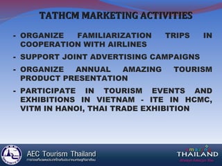 TATHCM MARKETING ACTIVITIESTATHCM MARKETING ACTIVITIES
- ORGANIZE FAMILIARIZATION TRIPS IN
COOPERATION WITH AIRLINES
- SUPPORT JOINT ADVERTISING CAMPAIGNS
- ORGANIZE ANNUAL AMAZING TOURISM
PRODUCT PRESENTATION
- PARTICIPATE IN TOURISM EVENTS AND
EXHIBITIONS IN VIETNAM - ITE IN HCMC,
VITM IN HANOI, THAI TRADE EXHIBITION
 