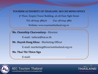 TOURISM AUTHORITY OF THAILAND, HO CHI MINH OFFICE
5th
Floor, Empire Tower Building, 26-28 Ham Nghi Street
Tel: 08-6291 3885/6 Fax: 08-6291 3887
Website: www.tourismthailand.org.vn
Ms. Chutathip Chareonlarp - Director
E-mail: tathcm@tat.or.th
Mr. Huynh Dang Khoa - Marketing Officer
E-mail: marketing@tourismthailand.org.vn
Ms. Thai Thi Thien Nga
E-mail: sales@tourismthailand.org.vn
 