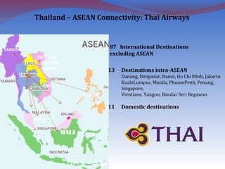 YANGON
PNH
HO CHI
MINH
KL
VIENTIAN
BALI
JARKATA
MANILA
87 International Destinations
excluding ASEAN
13 Destinations intra-ASEAN
Danang, Denpasar, Hanoi, Ho Chi Minh, Jakarta
KualaLumpur, Manila, PhnomPenh, Penang,
Singapore,
Vientiane, Yangon, Bandar Seri Begawan
11 Domestic destinations
Thailand – ASEAN Connectivity: Thai Airways
 