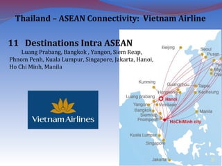 11 Destinations Intra ASEAN
Luang Prabang, Bangkok , Yangon, Siem Reap,
Phnom Penh, Kuala Lumpur, Singapore, Jakarta, Hanoi,
Ho Chi Minh, Manila
9
Thailand – ASEAN Connectivity: Vietnam Airline
 