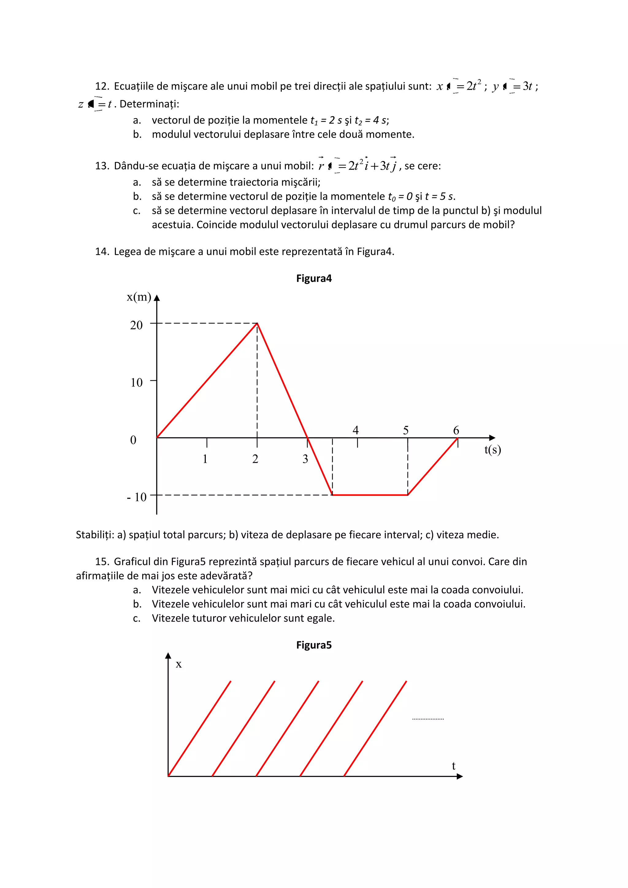 12. Ecuaţiile de mişcare ale unui mobil pe trei direcţii ale spaţiului sunt: x t       2t 2 ; y t   3t ;
zt     t . Determinaţi:
             a. vectorul de poziţie la momentele t1 = 2 s şi t2 = 4 s;
             b. modulul vectorului deplasare între cele două momente.

     13. Dându-se ecuaţia de mişcare a unui mobil: r t 2t 2 i 3t j , se cere:
            a. să se determine traiectoria mişcării;
            b. să se determine vectorul de poziţie la momentele t0 = 0 şi t = 5 s.
            c. să se determine vectorul deplasare în intervalul de timp de la punctul b) şi modulul
                acestuia. Coincide modulul vectorului deplasare cu drumul parcurs de mobil?

     14. Legea de mişcare a unui mobil este reprezentată în Figura4.

                                                  Figura4
            x(m)

            20



            10


                                                               4          5             6
            0
                                                                                                t(s)
                             1          2          3


            - 10

Stabiliţi: a) spaţiul total parcurs; b) viteza de deplasare pe fiecare interval; c) viteza medie.

    15. Graficul din Figura5 reprezintă spaţiul parcurs de fiecare vehicul al unui convoi. Care din
afirmaţiile de mai jos este adevărată?
             a. Vitezele vehiculelor sunt mai mici cu cât vehiculul este mai la coada convoiului.
             b. Vitezele vehiculelor sunt mai mari cu cât vehiculul este mai la coada convoiului.
             c. Vitezele tuturor vehiculelor sunt egale.

                                                  Figura5
                       x




                                                                                        t
 