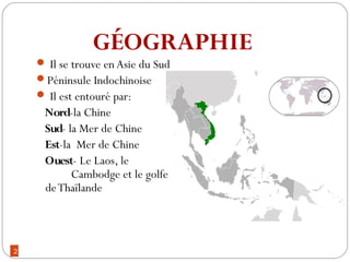 2
 Il se trouve en Asie du Sud
Péninsule Indochinoise
 Il est entouré par:
Nord-la Chine
Sud- la Mer de Chine
Est-la Mer de Chine
Ouest- Le Laos, le
Cambodge et le golfe
deThaïlande
GÉOGRAPHIE
 