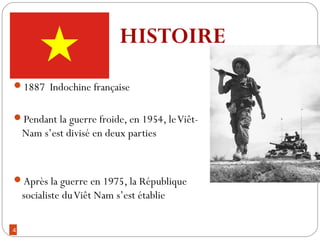 4
1887 Indochine française
Pendant la guerre froide, en 1954, leViêt-
Nam s’est divisé en deux parties
Après la guerre en 1975, la République
socialiste duViêt Nam s’est établie
HISTOIRE
 