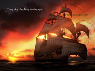 Buồm vươn cánh vượt sóng ra ngoài khơi
Trong nắng hồng bừng lên sáng ngời.
 