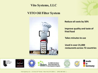 Vito Systems, LLC

          VITO Oil Filter System

                                                                        Reduce oil costs by 50%

                                                                        Improve quality and taste of
                                                                        fried food

                                                                        Takes minutes to use

                                                                        Used in over 21,000
                                                                        restaurants across 72 countries




Vito Systems LLC | 32 East 32nd Street New York, NY 10016 | (646) 380 5061 |
 