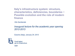 Italy’s infrastructure system: structure,
characteristics, deficiencies, boundaries −
Possible evolution and the role of modern
finance
Inaugural lecture for the academic year opening
2012-2013
Cassino (Italy), January 24, 2013
Vito Gamberale
 