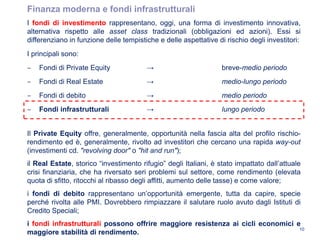 I fondi di investimento rappresentano, oggi, una forma di investimento innovativa,
alternativa rispetto alle asset class tradizionali (obbligazioni ed azioni). Essi si
differenziano in funzione delle tempistiche e delle aspettative di rischio degli investitori:
I principali sono:
‒ Fondi di Private Equity → breve-medio periodo
‒ Fondi di Real Estate → medio-lungo periodo
‒ Fondi di debito → medio periodo
‒ Fondi infrastrutturali → lungo periodo
Il Private Equity offre, generalmente, opportunità nella fascia alta del profilo rischio-
rendimento ed è, generalmente, rivolto ad investitori che cercano una rapida way-out
(investimenti cd. "revolving door" o "hit and run");
il Real Estate, storico “investimento rifugio” degli Italiani, è stato impattato dall’attuale
crisi finanziaria, che ha riversato seri problemi sul settore, come rendimento (elevata
quota di sfitto, ritocchi al ribasso degli affitti, aumento delle tasse) e come valore;
i fondi di debito rappresentano un’opportunità emergente, tutta da capire, specie
perché rivolta alle PMI. Dovrebbero rimpiazzare il salutare ruolo avuto dagli Istituti di
Credito Speciali;
i fondi infrastrutturali possono offrire maggiore resistenza ai cicli economici e
maggiore stabilità di rendimento.
10
Finanza moderna e fondi infrastrutturali
 