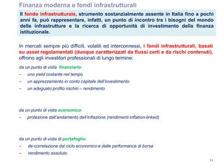 Finanza moderna e fondi infrastrutturali
In mercati sempre più difficili, volatili ed interconnessi, i fondi infrastrutturali, basati
su asset regolamentati (dunque caratterizzati da flussi certi e da rischi contenuti),
offrono agli investitori professionali di lungo termine:
da un punto di vista finanziario:
‒ uno yield costante nel tempo
‒ un apprezzamento in conto capitale dell‟investimento
‒ un adeguato profilo rischio – rendimento
da un punto di vista economico:
‒ protezione dall‟andamento dell‟inflazione (rendimenti inflation-linked)
da un punto di vista di portafoglio:
‒ de-correlazione dal ciclo economico e dalle performance di borsa
‒ rendimento assoluto
11
Il fondo infrastrutturale, strumento sostanzialmente assente in Italia fino a pochi
anni fa, può rappresentare, infatti, un punto di incontro tra i bisogni del mondo
delle infrastrutture e la ricerca di opportunità di investimento della finanza
istituzionale.
 