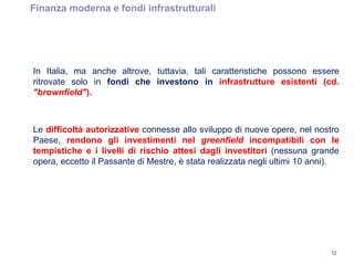 Finanza moderna e fondi infrastrutturali
12
In Italia, ma anche altrove, tuttavia, tali caratteristiche possono essere
ritrovate solo in fondi che investono in infrastrutture esistenti (cd.
"brownfield").
Le difficoltà autorizzative connesse allo sviluppo di nuove opere, nel nostro
Paese, rendono gli investimenti nel greenfield incompatibili con le
tempistiche e i livelli di rischio attesi dagli investitori (nessuna grande
opera, eccetto il Passante di Mestre, è stata realizzata negli ultimi 10 anni).
 