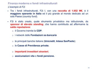 Finanza moderna e fondi infrastrutturali
L'esempio di F2i
13
– Tra i fondi infrastrutturali, F2i I, con una raccolta di 1.852 M€, è il
maggiore operante in Italia ed il più grande al mondo dedicato ad un
solo Paese (country fund).
– F2i è stato creato, quale strumento privatistico ma istituzionale, da
sponsor di elevato standing, che hanno contribuito ad affermarne la
salda reputazione:
o il Governo tramite la CDP;
o i network delle Fondazioni ex-bancarie
o le principali banche italiane (Unicredit, Intesa SanPaolo);
o le Casse di Previdenza private;
o importanti investitori stranieri;
o assicurazioni vita e fondi pensione.
 