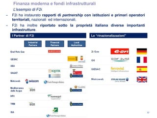 ‒ F2i ha instaurato rapporti di partnership con istituzioni e primari operatori
territoriali, nazionali ed internazionali.
‒ F2i ha inoltre riportato sotto la proprietà italiana diverse importanti
infrastrutture.
Finanza moderna e fondi infrastrutturali
L'esempio di F2i
17
 
