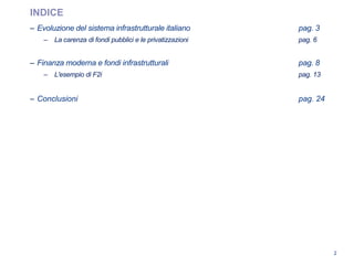 2
INDICE
– Evoluzione del sistema infrastrutturale italiano pag. 3
– La carenza di fondi pubblici e le privatizzazioni pag. 6
– Finanza moderna e fondi infrastrutturali pag. 8
– L'esempio di F2i pag. 13
– Conclusioni pag. 24
 