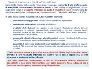 20
(FONDO I)
Nonostante il lancio del secondo Fondo sia avvenuto nel momento di più profonda crisi
di credibilità internazionale del nostro Paese, il fund raising sta registrando, proprio
negli ultimi tempi, il crescente interesse da parte di investitori esteri (in particolare del
middle - far east) che, più in generale, stanno rivalutando l'attrattività dei Paesi cd. PIIGS.
In base all'esperienza maturata da F2i, tali investitori ricercano:
– investimenti di lungo periodo, caratterizzati da yield stabile e prevedibile;
– gestioni sane e competenti, improntate all'efficienza;
– credibilità delle Authority che regolano i vari comparti infrastrutturali, affinchè tali enti
garantiscano lo sviluppo, rappresentando un'opportunità e non una minaccia (alcuni
investitori, durante la due diligence per l'ingresso nel Fondo, hanno voluto incontrare i
rappresentanti di 4-5 Authority);
– omogeneità ed unità di intenti con gli altri investitori, che non intendano la SGR come un
"salotto" dove riunirsi a tessere e disfare la tela dei propri interessi;
– possibilità di coinvestire direttamente negli asset del Fondo (generalmente nel rapporto
medio di 1:2), grazie alla loro capacità tecnica e alla specializzazione settoriale di cui sono
portatori.
L'Italia dovrebbe creare e garantire le condizioni richieste dagli investitori esteri,
affinchè il loro rinnovato interesse nel nostro Paese possa esprimersi, in tutta
sicurezza, a vantaggio dello sviluppo.
Una delle condizioni fondamentali è che le infrastrutture abbiano dimensioni
consistenti e non siano frammentate, per poter garantire flussi adeguati sia a
finanziare lo sviluppo sia a remunerare gli investimenti.
Finanza moderna e fondi infrastrutturali
 