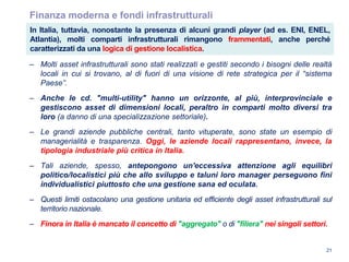 21
Finanza moderna e fondi infrastrutturali
– Molti asset infrastrutturali sono stati realizzati e gestiti secondo i bisogni delle realtà
locali in cui si trovano, al di fuori di una visione di rete strategica per il “sistema
Paese”.
– Anche le cd. "multi-utility" hanno un orizzonte, al più, interprovinciale e
gestiscono asset di dimensioni locali, peraltro in comparti molto diversi tra
loro (a danno di una specializzazione settoriale).
– Le grandi aziende pubbliche centrali, tanto vituperate, sono state un esempio di
managerialità e trasparenza. Oggi, le aziende locali rappresentano, invece, la
tipologia industriale più critica in Italia.
– Tali aziende, spesso, antepongono un'eccessiva attenzione agli equilibri
politico/localistici più che allo sviluppo e taluni loro manager perseguono fini
individualistici piuttosto che una gestione sana ed oculata.
– Questi limiti ostacolano una gestione unitaria ed efficiente degli asset infrastrutturali sul
territorio nazionale.
– Finora in Italia è mancato il concetto di "aggregato" o di "filiera" nei singoli settori.
In Italia, tuttavia, nonostante la presenza di alcuni grandi player (ad es. ENI, ENEL,
Atlantia), molti comparti infrastrutturali rimangono frammentati, anche perché
caratterizzati da una logica di gestione localistica.
 