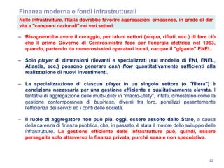 22
Finanza moderna e fondi infrastrutturali
– Bisognerebbe avere il coraggio, per taluni settori (acqua, rifiuti, ecc.) di fare ciò
che il primo Governo di Centrosinistra fece per l'energia elettrica nel 1963,
quando, partendo da numerosissimi operatori locali, nacque il "gigante" ENEL.
– Solo player di dimensioni rilevanti e specializzati (sul modello di ENI, ENEL,
Atlantia, ecc.) possono generare cash flow quantitativamente sufficienti alla
realizzazione di nuovi investimenti.
– La specializzazione di ciascun player in un singolo settore (o "filiera") è
condizione necessaria per una gestione efficiente e qualitativamente elevata. I
tentativi di aggregazione delle multi-utility in "macro-utility", infatti, dimostrano come la
gestione contemporanea di business, diversi tra loro, penalizzi pesantemente
l'efficienza dei servizi ed i conti delle società.
– Il ruolo di aggregatore non può più, oggi, essere assolto dallo Stato, a causa
della carenza di finanza pubblica, che, in passato, è stata il motore dello sviluppo delle
infrastrutture. La gestione efficiente delle infrastrutture può, quindi, essere
perseguita solo attraverso la finanza privata, purchè sana e non speculativa.
Nelle infrastrutture, l'Italia dovrebbe favorire aggregazioni omogenee, in grado di dar
vita a "campioni nazionali" nei vari settori.
 