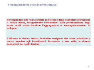 23
Finanza moderna e fondi infrastrutturali
Per rispondere alla nuova ondata di interesse degli investitori stranieri per
il nostro Paese, bisognerebbe concentrarsi sulla privatizzazione degli
asset locali, onde favorirne l'aggregazione e, conseguentemente, lo
sviluppo.
L'afflusso di denaro fresco fornirebbe ossigeno alle casse pubbliche e
nuovo impulso agli investimenti, favorendo, a sua volta, la ripresa
economica dei nostri territori.
 