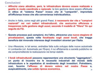 Conclusioni
26
− Affinchè siano attrattive, però, le infrastrutture devono essere realizzate e
gestite in modo coordinato e razionale: la loro gestione deve essere effettuata
in ottica di "sistema Paese" invece che di "campanile", improntata
all'efficienza invece che alla convenienza individualistica.
− Anche in Italia, come negli altri grandi Paesi, è necessario dar vita a "campioni
nazionali" nei vari settori infrastrutturali, che assicurino efficienza e
trasparenza nella gestione degli asset, secondo il modello di "filiera" fin qui
seguito da F2i.
− Questo processo può compiersi, tra l'altro, attraverso una nuova stagione di
privatizzazioni, questa volta focalizzata sugli asset locali, che tragga
beneficio dal rinnovato interesse degli investitori stranieri per l'Italia.
− Una riflessione, in tal senso, andrebbe fatta sullo sviluppo delle nuove autostrade
in Lombardia (cd. Autostrade per l'Expo), il cui affidamento a società pubbliche ne
sta compromettendo la realizzazione nei tempi stabiliti.
− I fondi infrastrutturali possono rappresentare uno strumento "aggregatore",
un punto di incontro tra le necessità industriali del mondo delle
infrastrutture e le aspettative di rendimento degli investitori. Potrebbero,
così, favorire l'afflusso di denaro estero nel nostro Paese e,
auspicabilmente, una solida ripresa economica.
 