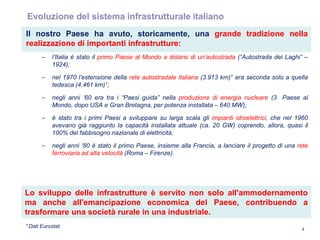 4
Evoluzione del sistema infrastrutturale italiano
Il nostro Paese ha avuto, storicamente, una grande tradizione nella
realizzazione di importanti infrastrutture:
– l‟Italia è stato il primo Paese al Mondo a dotarsi di un‟autostrada (“Autostrada dei Laghi” –
1924);
– nel 1970 l‟estensione della rete autostradale italiana (3.913 km)1 era seconda solo a quella
tedesca (4.461 km)1;
– negli anni ‟60 era tra i “Paesi guida” nella produzione di energia nucleare (3 Paese al
Mondo, dopo USA e Gran Bretagna, per potenza installata – 640 MW);
– è stato tra i primi Paesi a sviluppare su larga scala gli impianti idroelettrici, che nel 1960
avevano già raggiunto la capacità installata attuale (ca. 20 GW) coprendo, allora, quasi il
100% del fabbisogno nazionale di elettricità;
– negli anni „80 è stato il primo Paese, insieme alla Francia, a lanciare il progetto di una rete
ferroviaria ad alta velocità (Roma – Firenze).
1 Dati Eurostat.
Lo sviluppo delle infrastrutture è servito non solo all'ammodernamento
ma anche all'emancipazione economica del Paese, contribuendo a
trasformare una società rurale in una industriale.
 