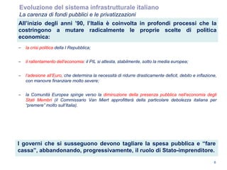 I governi che si susseguono devono tagliare la spesa pubblica e “fare
cassa”, abbandonando, progressivamente, il ruolo di Stato-imprenditore.
6
All’inizio degli anni ’90, l’Italia è coinvolta in profondi processi che la
costringono a mutare radicalmente le proprie scelte di politica
economica:
– la crisi politica della I Repubblica;
– il rallentamento dell‟economia: il PIL si attesta, stabilmente, sotto la media europea;
– l‟adesione all‟Euro, che determina la necessità di ridurre drasticamente deficit, debito e inflazione,
con manovre finanziare molto severe;
– la Comunità Europea spinge verso la diminuzione della presenza pubblica nell‟economia degli
Stati Membri (il Commissario Van Miert approfitterà della particolare debolezza italiana per
“premere” molto sull‟Italia).
Evoluzione del sistema infrastrutturale italiano
La carenza di fondi pubblici e le privatizzazioni
 