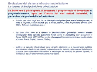 7
Evoluzione del sistema infrastrutturale italiano
La carenza di fondi pubblici e le privatizzazioni
Lo Stato non è più in grado di sostenere il proprio ruolo di investitore e,
progressivamente, opta per l'uscita dai vari settori industriali, in
particolare da quello delle infrastrutture:
– In Italia, nel corso degli anni '90, le più importanti partecipate statali sono passate, in
tutto o in parte, e con risultati più o meno positivi, sotto la gestione privata (ENI,
ENEL, Telecom, Autostrade, ecc.);
– nei primi anni 2000 si è tentata la privatizzazione (purtroppo rimasta spesso
incompiuta) delle aziende pubbliche locali, come le multiutility (per quotazione in
Borsa: ACEA, A2A, IREN, HERA, ecc.) o gli aeroporti (prevalentemente per vendita diretta
ai privati: Roma, Napoli, Venezia, Torino);
– laddove le aziende infrastrutturali sono rimaste totalmente o a maggioranza pubblica,
specialmente a livello locale, hanno, progressivamente, risentito delle carenze della finanza
pubblica (con investimenti insufficienti ai fabbisogni dei territori), di gestioni opache, di
inefficienze dovute alla frammentazione degli asset.
 