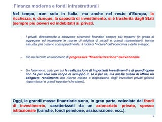 9
Finanza moderna e fondi infrastrutturali
Oggi, le grandi masse finanziarie sono, in gran parte, veicolate dai fondi
di investimento, caratterizzati da un azionariato privato, spesso
istituzionale (banche, fondi pensione, assicurazione, ecc.).
Nel tempo, non solo in Italia, ma anche nel resto d'Europa, la
ricchezza, e, dunque, la capacità di investimento, si è trasferita dagli Stati
(sempre più poveri ed indebitati) ai privati.
– I privati, direttamente o attraverso strumenti finanziari sempre più moderni (in grado di
aggregare ed incanalare le risorse di migliaia di piccoli e grandi risparmiatori), hanno
assunto, più o meno consapevolmente, il ruolo di "motore" dell'economia e dello sviluppo.
– Ciò ha favorito un fenomeno di progressiva "finanziarizzazione" dell'economia.
– Un fenomeno, cioè, per cui la realizzazione di importanti investimenti e di grandi opere
non ha più solo uno scopo di sviluppo in sé e per sè, ma anche quello di offrire un
adeguato rendimento alle risorse messe a disposizione dagli investitori privati (piccoli
risparmiatori o grandi operatori che siano).
 