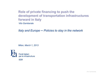 Vito Gamberale
Role of private financing to push the
development of transportation infrastructures
forward in Italy
Italy and Europe ─ Policies to stay in the network
Milan, March 1, 2013
Vito Gamberale
 