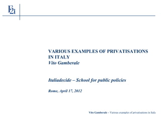 Vito Gamberale – Various examples of privatisations in Italy
VARIOUS EXAMPLES OF PRIVATISATIONS
IN ITALY
Vito Gamberale
Italiadecide – School for public policies
Rome, April 17, 2012
 