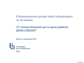 Il finanziamento privato delle infrastrutture
Ing. Vito Gamberale


13° incontro finanziario per le opere pubbliche
DEXIA CREDIOP


Roma, 8 novembre 2012




                                                  Vito Gamberale
 