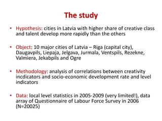 The study
• Hypothesis: cities in Latvia with higher share of creative class
  and talent develop more rapidly than the others

• Object: 10 major cities of Latvia – Riga (capital city),
  Daugavpils, Liepaja, Jelgava, Jurmala, Ventspils, Rezekne,
  Valmiera, Jekabpils and Ogre

• Methodology: analysis of correlations between creativity
  incdicators and socio-economic development rate and level
  indicators

• Data: local level statistics in 2005-2009 (very limited!), data
  array of Questionnaire of Labour Force Survey in 2006
  (N=20025)
 