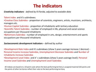 The indicators
Creativity indicators - defined by R.Florida, adjusted to avaiable data

Talent Index and it’s subindexes:
•Creative Class Subindex - proportion of scientists, engineers, artists, musicians, architects,
managers etc.
•Human Capital Subindex - proportion of inhabitants with tertiary education
•Scientific Talent Subindex - number of employed in life, physical and social science
occupations per thousand inhabitants
•Bohemians Subindex - number of employed in arts, design, entertainment and sports
occupations per thousand inhabitants

Socioeconomic development indicators – defined by author

•Development Rate Index and it’s subindexes (show 5 years average increase / decrese) -
Personal Income Increase Subindex, Unemployment Decrease Subindex and Number of
Inhabitants Increase Subindex
•Development Level Index and it’ s subindexes (show 5 years average level): Personal
Income Level Subindex and Unemployment Level Subindex

All indexes are based on a 10 point scale where the best performing territory is assigned maximal (10) points and
the points of other territories reflect their ratio to the best performing territory
 