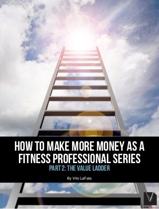 HOW TO MAKE MORE MONEY AS A
FITNESS PROFESSIONAL SERIES
PART 2: THE VALUE LADDER
! ! ! ! ! ! ! ! ! ! ! ! ! ! ! ! ! !
By Vito LaFata
 