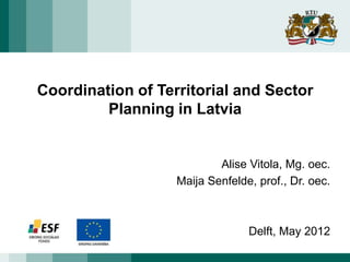 Coordination of Territorial and Sector
         Planning in Latvia


                           Alise Vitola, Mg. oec.
                   Maija Senfelde, prof., Dr. oec.



                                 Delft, May 2012
 