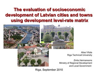 The evaluation of socioeconomic
development of Latvian cities and towns
  using development level-rate matrix




                                                  Alise Vītola
                                     Riga Technical University

                                             Zintis Hermansons
                              Ministry of Regional Development
                                         and Local Government
             Riga, September 2010
 