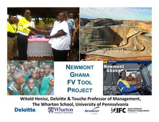 NEWMONT
GHANA
FV TOOL
PROJECT
Witold	
  Henisz,	
  Deloi/e	
  &	
  Touche	
  Professor	
  of	
  Management,	
  	
  
The	
  Wharton	
  School,	
  University	
  of	
  Pennsylvania	
  
 