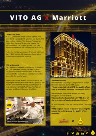 VITO AG x Marriott
VITO at Marriott
The cooperation between the Marriott Group and
VITO has now been running for over 10 years.
The approval and recommendation of the VITO
product line for Marriott was recently renewed in
November for another year.
"We are happy that we will continue to equip the
largest global hotel chain with the VITO product line
and are confident that more successful years of
cooperation are ahead of us," says Key Account
Manager and Export Manager Sina Maier.
The success story
In 1927, J. Willard Marriott opened his first root
beer stand, equipped with just nine bar chairs. This
later evolved into the "Hot Shoppes" restaurant
chain. Over the next 58 years, he created the
Marriott brand. The original guiding principles
remain embedded in the company's culture today.
Today, the company manages 30 brands with more
than 7,000 hotels in 131 countries, forming the
strongest portfolio in the industry.
© 2021 All rights reserved by VITO AG - Imprint - Privacy - Terms and Conditions
Some testimonials
Marriott Hotel & Country Club Sprowstone Manor
Mr. Colin Richards, General Manager:
''Since we started using VITO, the quality of our
fried products has remained consistently high...''
Marriott Hotel Manchester Airport Mr. Darryl
Houghton, Executive Chef:
''We are absolutely satisfied with VITO. One of
the best pieces of equipment in our kitchen...''
JW Marriott Hotel Dubai Mr. Debrup Mitra, Executive
Chef:
''VITO helps us reduce oil costs by extending the
service life and improving the quality of the
products...''
 