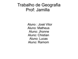 Trabalho de Geografia 
Prof: Jamilla 
Aluno : José Vitor 
Aluno: Matheus 
Aluno: Jhonne 
Aluno: Chistian 
Aluno: Lucas 
Aluno: Ramom 
