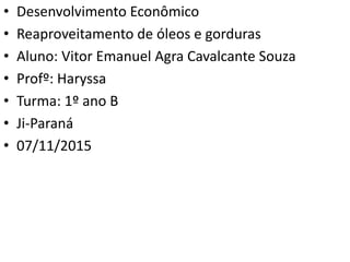 • Desenvolvimento Econômico
• Reaproveitamento de óleos e gorduras
• Aluno: Vitor Emanuel Agra Cavalcante Souza
• Profº: Haryssa
• Turma: 1º ano B
• Ji-Paraná
• 07/11/2015
 