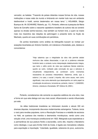 6 
vencedor, as batatas: “Trazendo de países distantes nossas formas de vida, nossas instituições e nossa visão de mundo e timbrando em manter tudo isso em ambiente desfavorável e hostil, somos desterrados em nossa terra.” ( HOLANDA, Sérgio Buarque de. IN: SCHWARZ, Roberto, pp. 13 ). Portanto, refere-se à pesquisa de Maria Sylvia de Carvalho sobre o nascente capitalismo brasileiro de outrora não se constrói apenas na divisão senhor-escravo, mas também ao homem livre, a quem se insere mais nos meandros das relações de patronagem e presente tanto na ficção de Machado, quanto em suas contribuições em periódicos. 
Os pontos levantados como análise da bibliografia buscam se nortear por acepções levantadas por Antonio Candido, em Literatura e Sociedade, pois, destaca e concordamos: 
“Hoje sabemos que a integridade da obra não permite adotar nenhuma das visões dissociadas, e que só a podemos entender fundindo texto e contexto numa interpretação dialeticamente íntegra, que tanto o velho ponto de vista que explicava fatores externos, quanto ao outro, norteado pela convicção de que a estrutura é virtualmente independente, se combinam como momentos necessários do processo interpretativo. Sabemos, ainda, que o externo ( no caso, o social ) importa, não como causa, nem como significado, mas como elemento que desempenha um certo papel na constituição da estrutura, tornando-se, portanto, interno.” ( CANDIDO, Antonio. Literatura e Sociedade. SP: Editora 34, 2000 ). 
Portanto, consideramos não somente os aspectos estéticos de uma obra, mas a forma em que esta dialoga com seu meio social, influenciando e sendo influenciada por este. 
As elites tradicionais brasileiras se imbricaram durante o século XIX em diversas disputas, incorporando discursos modernizantes estrangeiros. Todavia, torcia o nariz para revoltas populares, como a Revolução Francesa e a rebelião de escravos no Haiti, se queixava dos mandos e desmandos monárquicos, vendo como uma solução crível, uma monarquia constitucional em 1822. Malograda suas expectativas e a permanência de sua postura frente a escravidão, como dito, importa o liberalismo como ideologia, o que para Emília Viotti da Costa, é ligada aos mercadores voltados para exportação e importação: “Liberdade, igualdade, soberania do povo, autonomia,  