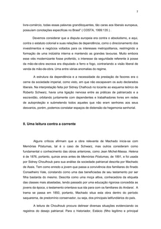 7 
livre-comércio, todas essas palavras grandiloquentes, tão caras aos liberais europeus, possuíam conotações especificas no Brasil” ( COSTA, 1999:135 ) . 
Devemos considerar que a disputa europeia era contra o absolutismo, e aqui, contra o estatuto colonial e suas relações de dependência, como o direcionamento dos investimentos e negócios voltados para os interesses metropolitanos, restringindo a formação de uma indústria interna e mantendo as grandes lavouras. Muito embora esse viés modernizante fosse proferido, o interesse da seguridade referente à posse da mão-de-obra escrava era disputado a ferro e fogo, contrariando a visão liberal de venda de mão-de-obra. Uma entre várias anomalias do regime. 
A estrutura da dependência e a necessidade da prestação de favores era o cerne da sociedade imperial, como visto, em que não escapavam os auto declarados liberais. Na interpretação feita por Sidney Chalhoub no tocante ao esquema teórico de Roberto Schwarz, havia uma ligação nervosa entre as práticas de patriarcado e a escravidão, orbitando juntamente com dependentes e trabalhadores livres em redes de autoproteção e submetendo todos aqueles que não eram senhores aos seus desvarios, porém, podemos constatar espaços de distensão da hegemonia senhorial. 
II. Uma leitura contra a corrente 
Alguns críticos afirmam que a obra relevante de Machado inicia-se com Memórias Póstumas, tal é o caso de Schwarz, mas outros consideram como fundamental o conhecimento das obras anteriores, como Jean Michel-Massa. Helena é de 1876, portanto, quinze anos antes de Memórias Póstumas, de 1891, e foi usada por Sidney Choulhoub para sua análise da sociedade patriarcal descrita por Machado de Assis. Tem como enredo a jovem que passa a convivência dos familiares do finado Conselheiro Vale, constando como uma das beneficiadas de seu testamento por ser filha bastarda do mesmo. Descrita como uma moça altiva, conhecedora da etiqueta das classes mais abastadas, tendo passado por uma educação rigorosa concedida as jovens da época, o testamento orientava sua ida para com os familiares do Andaraí. A trama se passa em 1850, portanto, Machado situa esta obra dentro do período saquarema, de predomínio conservador, ou seja, dos principais latifundiários do país. 
A leitura de Choulhoub procura delinear diversas situações evidenciando os registros do desejo patriarcal. Para o historiador, Estácio (filho legítimo e principal  