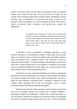 8 
herdeiro ) dá diversos indícios de não captar sua condição de classe, sub julgando qualquer outra vontade que não seja a sua, em uma leitura de mundo sob sua vontade. Entre as diversas tensões sobre a acolhida imposta, identificamos os ranços de classe, como a necessidade de se reconhecer pelo cheiro a origem da nova moradora. Apesar do desapreço de d. Úrsula, agregada da família, cabe mesmo a Estácio se posicionar quanto a situação e que interverá para a atitude dos dependentes: 
“Na realidade, toda a arenga de d. Úrsula sobre a severidade dos costumes e a pureza de sentimentos acaba se amoldando à forma de um preconceito de classe: nada se sabia sobre a origem da menina, nada constava sobre a mãe, além do nome. Como fazer assim acender uma ”mulher de ordem inferior?””( CHALHOUB, 2003: 21 ) As aspas são do autor. 
A descrição do jovem e especialista na abstração matemática, ou seja, buscando enquadra-lo na auto-titulação de possuir a razão lógica, nos faz avaliar desde ai uma forma de traçar as linhas que separam estas personagens. Estácio é ciente das atribuições que a sociedade confere a ele, estendendo o mundo ao desenrolar de suas vontades. O aceite da situação se dá pela tentativa de não dividir ainda mais a riqueza deixada pelo pai, pois constando em testamento, sua vontade deve ser prontamente estabelecida, evitando litígios que a herdeira poderia tomar. Cabia a Estácio manter as redes estabelecidas pelo pai. 
Caminhamos para uma interessante abordagem de Chaulhoub. Identificadas algumas das premissas resguardadas aos senhores no período Imperial, verificamos uma anuência daqueles que orbitam nesse cenário de dependentes, mas não se tratam de seres autômatos, conseguindo obter a concessão de algumas de suas vontades. Sidney Chaulhoub diz ser esta uma abordagem contra a corrente, conferindo certo grau de autonomia a algumas personagens. 
Utilizando uma artimanha, Helena consegue convencer Estácio a leva-la para uma aula de equitação. Durante uma conversa com os súbitos familiares, a personagem principal diz ter despertado a vontade andar a cavalo após folhear um livro de geometria, explicando em seguida que tal aparente absurdo de comparação ocorreu por ouvir passo de cavalo enquanto estava com o livro. O filho do conselheiro  