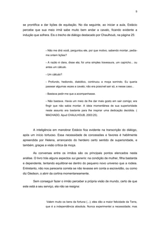 9 
se prontifica a dar lições de equitação. No dia seguinte, ao iniciar a aula, Estácio percebe que sua meio irmã sabe muito bem andar a cavalo, ficando evidente a indução que sofrera. Eis o trecho de diálogo destacado por Chaulhoub, na página 25: 
- Não me dirá você, perguntou ele, por que motivo, sabendo montar, pedia- me ontem lições? 
- A razão é clara, disse ela; foi uma simples travessura, um capricho... ou antes um cálculo. 
- Um cálculo? 
- Profundo, hediondo, diabólico, continuou a moça sorrindo. Eu queria passear algumas vezes a cavalo; não era possível sair só, e nesse caso... 
- Bastava pedir-me que a acompanhasse. 
- Não bastava. Havia um meio de lhe dar mais gosto em sair comigo; era fingir que não sabia montar. A ideia momentânea de sua superioridade neste assunto era bastante para lhe inspirar uma dedicação decidida. ( MACHADO, Apud CHAULHOUB, 2003:25). 
A inteligência em manobrar Estácio fica evidente na transcrição do diálogo, após um início tortuoso. Essa necessidade de concessões e favores é habilmente apreendida por Helena, arrancando do herdeiro certo sentido de superioridade, e também, graças a visão crítica da moça. 
As conversas entre os irmãos são os principais pontos elencados nesta análise. O livro trás alguns aspectos sui generis: na condição de mulher, filha bastarda e dependente, tentando equilibrar-se dentro do pequeno novo universo que a rodeia. Entretanto, não nos pareceria correta se não levasse em conta a escravidão, ou como diz Gledson, o abrir da cortina momentaneamente. 
Sem conseguir fazer o irmão perceber a própria visão de mundo, certo de que este está a seu serviço, ela não se resigna: 
Valem muito os bens da fortuna (...); eles dão a maior felicidade da Terra, que é a independência absoluta. Nunca experimentei a necessidade; mas  