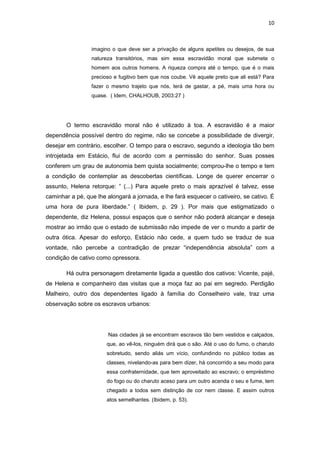10 
imagino o que deve ser a privação de alguns apetites ou desejos, de sua natureza transitórios, mas sim essa escravidão moral que submete o homem aos outros homens. A riqueza compra até o tempo, que é o mais precioso e fugitivo bem que nos coube. Vê aquele preto que ali está? Para fazer o mesmo trajeto que nós, terá de gastar, a pé, mais uma hora ou quase. ( Idem, CHALHOUB, 2003:27 ) 
O termo escravidão moral não é utilizado à toa. A escravidão é a maior dependência possível dentro do regime, não se concebe a possibilidade de divergir, desejar em contrário, escolher. O tempo para o escravo, segundo a ideologia tão bem introjetada em Estácio, flui de acordo com a permissão do senhor. Suas posses conferem um grau de autonomia bem quista socialmente; comprou-lhe o tempo e tem a condição de contemplar as descobertas científicas. Longe de querer encerrar o assunto, Helena retorque: “ (...) Para aquele preto o mais aprazível é talvez, esse caminhar a pé, que lhe alongará a jornada, e lhe fará esquecer o cativeiro, se cativo. É uma hora de pura liberdade.” ( Ibidem, p. 29 ). Por mais que estigmatizado o dependente, diz Helena, possui espaços que o senhor não poderá alcançar e deseja mostrar ao irmão que o estado de submissão não impede de ver o mundo a partir de outra ótica. Apesar do esforço, Estácio não cede, a quem tudo se traduz de sua vontade, não percebe a contradição de prezar “independência absoluta” com a condição de cativo como opressora. 
Há outra personagem diretamente ligada a questão dos cativos: Vicente, pajé, de Helena e companheiro das visitas que a moça faz ao pai em segredo. Perdigão Malheiro, outro dos dependentes ligado à família do Conselheiro vale, traz uma observação sobre os escravos urbanos: 
Nas cidades já se encontram escravos tão bem vestidos e calçados, que, ao vê-los, ninguém dirá que o são. Até o uso do fumo, o charuto sobretudo, sendo aliás um vício, confundindo no público todas as classes, nivelando-as para bem dizer, há concorrido a seu modo para essa confraternidade, que tem aproveitado ao escravo; o empréstimo do fogo ou do charuto aceso para um outro acenda o seu e fume, tem chegado a todos sem distinção de cor nem classe. E assim outros atos semelhantes. (Ibidem, p. 53). 
 