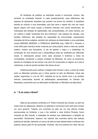 11 
As tentativas de justificar as distinções sociais é recorrente, cremos, não somente na sociedade imperial. A cada questionamento, seus defensores são capazes de apresentar situações que queiram nos provar do contrário. A igualdade através do charuto é uma amenidade, pois são seria o regime tão ruim por haver alguns negros com boas roupas e dividindo charutos com outros transeuntes. As instituições são dotadas de objetividade, são compartilhadas, em certa maneira, por um coletivo e estão “presentes fora dos indivíduos”, são capazes de coerção, mas também dinâmicas, são dotadas de capacidade de comunicação, expressando intenções de forma subjetiva, também tem atributos de historicidade e uma autoridade moral.( BERGER; BERGER. In FORACCHI; MARTINS (org.) 1980:197 ). Portanto, é muito difícil para indivíduo tentar muda-las por conta própria, tendo a vista seu caráter coletivo, mesmo que excludente. O ato de apartar o negro e o subterfugio da construção de uma doutrina que o desqualifique pode ser analisada por diferentes vieses. É interessante pensar como esse processo é dinâmico e cheio de contradições, remetendo a própria condição de Machado, de como se posicionou perante os imbróglios de seu tempo e de como foi incorporado no regime; se a obra é melindrosa, a vida do escritor também não deixou de ser. 
Chalhoub parte para verificar a relação entre homem e obra, o ponto de virada entre os diferentes períodos que a crítica aponta na obra de Machado. Umas das razões, argumenta, é a lei de 1871, batizada de Lei do Ventre Livre e as divisões internas ocasionadas durante as deliberações apresentadas na Câmara dos Deputados, juntamente com as atribuições de Machado no Ministério da Agricultura. 
III. “ E só resta o Brasil” 
Sabe-se dos poderes conferidos a D. Pedro II durante seu reinado, ao abrir de crises entre as oligarquias, destituía um gabinete e convocava outro lado para compor um novo governo. Todavia, era incomodo ao país ser um dos últimos rincões escravocratas do Ocidente, o que o fez solicitar a José Antônio Pimenta, futuro marquês de São Vicente, a realização de estudos que viabilizassem a abolição da escravidão. Obviamente, estamos nos valendo dos ocorridos dentro das esferas públicas de decisão, deixando um pouco de lado as lutas abolicionistas e esforços dos próprios cativos pelo fim da escravidão. Portanto, não nos furtamos em dizer não ser  