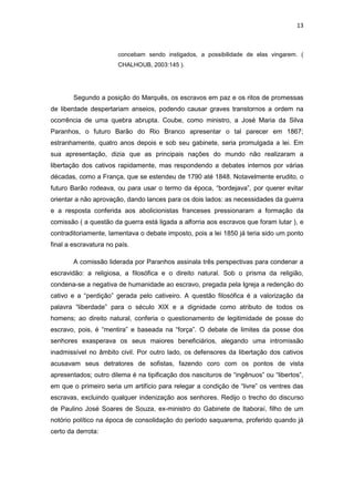 13 
concebam sendo instigados, a possibilidade de elas vingarem. ( CHALHOUB, 2003:145 ). 
Segundo a posição do Marquês, os escravos em paz e os ritos de promessas de liberdade despertariam anseios, podendo causar graves transtornos a ordem na ocorrência de uma quebra abrupta. Coube, como ministro, a José Maria da Silva Paranhos, o futuro Barão do Rio Branco apresentar o tal parecer em 1867; estranhamente, quatro anos depois e sob seu gabinete, seria promulgada a lei. Em sua apresentação, dizia que as principais nações do mundo não realizaram a libertação dos cativos rapidamente, mas respondendo a debates internos por várias décadas, como a França, que se estendeu de 1790 até 1848. Notavelmente erudito, o futuro Barão rodeava, ou para usar o termo da época, “bordejava”, por querer evitar orientar a não aprovação, dando lances para os dois lados: as necessidades da guerra e a resposta conferida aos abolicionistas franceses pressionaram a formação da comissão ( a questão da guerra está ligada a alforria aos escravos que foram lutar ), e contraditoriamente, lamentava o debate imposto, pois a lei 1850 já teria sido um ponto final a escravatura no país. 
A comissão liderada por Paranhos assinala três perspectivas para condenar a escravidão: a religiosa, a filosófica e o direito natural. Sob o prisma da religião, condena-se a negativa de humanidade ao escravo, pregada pela Igreja a redenção do cativo e a “perdição” gerada pelo cativeiro. A questão filosófica é a valorização da palavra “liberdade” para o século XIX e a dignidade como atributo de todos os homens; ao direito natural, conferia o questionamento de legitimidade de posse do escravo, pois, é “mentira” e baseada na “força”. O debate de limites da posse dos senhores exasperava os seus maiores beneficiários, alegando uma intromissão inadmissível no âmbito civil. Por outro lado, os defensores da libertação dos cativos acusavam seus detratores de sofistas, fazendo coro com os pontos de vista apresentados; outro dilema é na tipificação dos nascituros de “ingênuos” ou “libertos”, em que o primeiro seria um artifício para relegar a condição de “livre” os ventres das escravas, excluindo qualquer indenização aos senhores. Redijo o trecho do discurso de Paulino José Soares de Souza, ex-ministro do Gabinete de Itaboraí, filho de um notório político na época de consolidação do período saquarema, proferido quando já certo da derrota: 
 