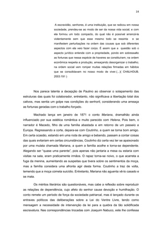 14 
A escravidão, senhores, é uma instituição, que se radicou em nossa sociedade, prendeu-se ao modo de ser da nossa vida social, e com ela formou um todo compacto, do qual não é possível arrancá-la violentamente sem que esse mesmo todo se ressinta e se manifestem perturbações na ordem das cousas que sob diferentes aspectos com ela veio fazer corpo. É assim que a questão sob o aspecto jurídico entende com a propriedade, pondo em sobressalto as fortunas que nessa espécie de haveres se constituíram; na ordem econômica respeita a produção, ameaçando desorganizar o trabalho; na ordem social vem romper muitas relações firmadas em hábitos que se consolidavam no nosso modo de viver.(...)( CHALHOUB, 2003:191 ) 
Nos parece latente a decepção de Paulino ao observar o solapamento das estruturas das quais foi colaborador, entretanto, não significava a libertação total dos cativos, mas sentia um golpe nas condições do senhoril, considerando uma ameaça as fortunas geradas com o trabalho forçado. 
Machado lança em janeiro de 1871 o conto Mariana, dramalhão ainda influenciado por sua estética romântica e muito parecido com Helena, Pois bem, o narrador é Macedo, filho de uma família abastada e em retorno de um passeio a Europa. Regressando a corte, depara-se com Coutinho, a quem se torna bom amigo. Em certa ocasião, estando em uma roda de amigo e bebendo, passam a contar coisas das quais evitariam em certas circunstâncias, Coutinho diz certa vez ter se apaixonado por uma mulata chamada Mariana, a quem a família acolhe e torna-se dependente. Alegando ser “quase uma parente”, pois apenas não jantaria a mesa ou estaria com visitas na sala, eram praticamente irmãos. O rapaz torna-se noivo, o que acarreta a fuga da menina, aumentando as suspeitas que tivera sobre os sentimentos da moça, mas a família considera uma afronta agir desta forma. Coutinho a traz de volta, temendo que a moça cometa suicídio. Entretanto, Mariana não aguenta vê-lo casado e se mata. 
Os méritos literários são questionáveis, mas cabe a reflexão sobre reproduzir as relações de dependência, cujo afeto do senhor cause devoção e humilhação. O conto remete um período de força da sociedade patriarcal, mas é lançado durante os entraves políticos das deliberações sobre a Lei do Ventre Livre, tendo como mensagem a necessidade de intervenção da lei para a quebra da tão solidificada escravatura. Nas correspondências trocadas com Joaquim Nabuco, este lhe confessa  